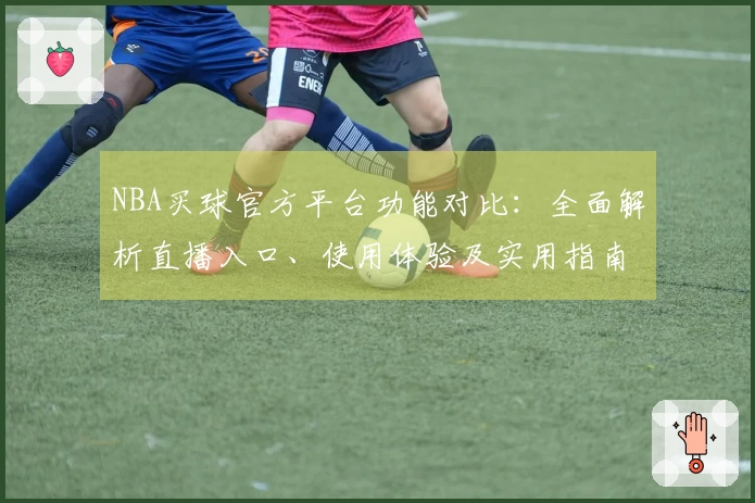 NBA买球官方平台功能对比：全面解析直播入口、使用体验及实用指南