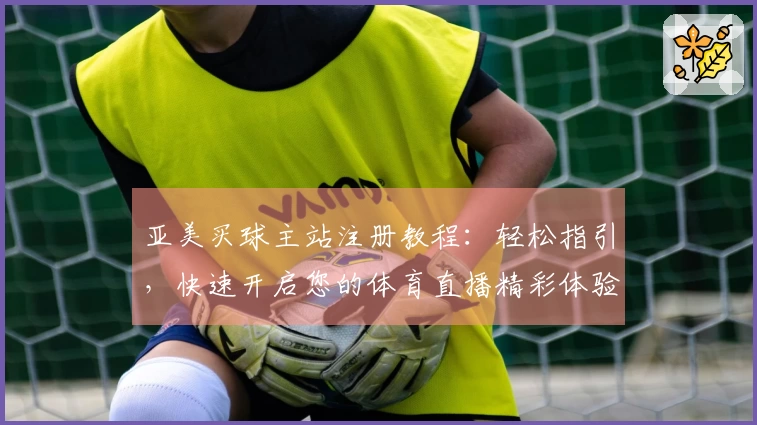 亚美买球主站注册教程：轻松指引，快速开启您的体育直播精彩体验